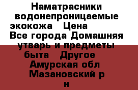 Наматрасники водонепроницаемые экокожа › Цена ­ 1 602 - Все города Домашняя утварь и предметы быта » Другое   . Амурская обл.,Мазановский р-н